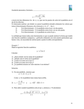 Facultad de Agronomía y Veterinaria



                                     − b ± b 2 − 4ac
                                    x=
                                            2a
a través de ésta obtenemos los de x1 y x2 que son los puntos de corte de la parábola con el
eje de las abscisas.
Es interesante analizar por donde va a pasar la parábola mirando solamente los valores que
toma el discriminante (llamamos discriminante a ∆ = b 2 − 4ac ):
      1)        Si el discriminante > 0, la parábola corta al eje x en dos puntos.
      2)        Si el discriminante = 0, la parábola corta al eje x en un solo punto.
      3)        Si el discriminante < 0, la parábola no corta al eje x.

La utilidad que tienen todas estas herramientas es que se puede analizar la forma que tendrá
una función cuadrática cualquiera y graficarla solamente con estos puntos particulares que
hemos visto, sin necesidad de realizar punto a punto la tabla correspondiente.


Ejemplo 7
Dada la siguiente función cuadrática:

                                             y = x2-2x+2
Calcular:

1)   ¿Hacia donde van las ramas de la parábola?
2)   ¿Dónde está el vértice de la parábola?
3)   ¿Cuál es el corte con el eje x?
4)   ¿Cuál es el corte con el eje y?
5)   ¿La parábola alcanza un valor máximo ó un mínimo?

Solución:

1) En esta parábola , tenemos que:
          a = 1 ; b =-2 ; c =2

     Como a >0, la parábola tiene ramas hacia arriba.

           − (− 2 )
                                 y v = (1) − 2(1) + 2 = 1
                                         2
2) x v =            =1   y
            2 ×1

3) Para saber cuando la parábola corta al eje x, entonces y =0 calculamos:

                    − (− 2 ) ±   (− 2)2 − 4 ⋅ 1 ⋅ 2       2± −4
               x=                                     =
                                 2 ⋅1                       2




                                                                                         58
 