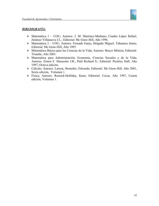 Facultad de Agronomía y Veterinaria


BIBLIOGRAFÍA:

        Matemática 1 – COU; Autores: J. M. Martinez-Mediano, Cuadra López Rafael,
        Jiménez Villanueva J.L.; Editorial: Mc Graw-Hill, Año 1996.
        Matemática 2 – COU; Autores: Fernado Garjo, Delgado Miguel, Tabuenca Jaime;
        Editorial: Mc Graw-Hill, Año 1995.
        Matemática Básica para las Ciencias de la Vida; Autores: Bocco Mónica; Editorial:
        Trianfar, Año 2001.
        Matemática para Administración, Economía, Ciencias Sociales y de la Vida;
        Autores: Ernest F. Haeussler J.R., Paúl Richard S.; Editorial: Prentice Hall, Año
        1997, Octava edición.
        Cálculo; Autores: Larson, Hostetler, Edwards; Editorial: Mc Graw-Hill, Año 2001,
        Sexta edición, Volumen 1.
        Física; Autores: Resnick-Holliday, Kane; Editorial: Cecsa, Año 1997, Cuarta
        edición, Volumen 1.




                                                                                      62
 