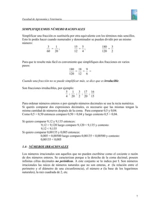 Facultad de Agronomía y Veterinaria


SIMPLIFIQUEMOS NÚMERO RACIONALES

Simplificar una fracción es sustituirla por otra equivalente con los términos más sencillos.
Esto lo podés hacer cuando numerador y denominador se pueden dividir por un mismo
número:
                     3     1               15 5                   180    3
                       =     ;                 = ;                     =
                    60    20               12     4               120    2


Para que te resulte más fácil es conveniente que simplifiques dos fracciones en varios
pasos:
                                      180 18 9
                                           =     = =
                                      120 12 6

Cuando una fracción no se puede simplificar más, se dice que es irreducible.

Son fracciones irreducibles, por ejemplo:
                                   5   1   3 17 16
                                     ;    ; ;  ;
                                    4 20 2 20 15

Para ordenar números enteros o por ejemplo números decimales se usa la recta numérica.
Si querés comparar dos expresiones decimales, es necesario que las mismas tengan la
misma cantidad de números después de la coma. Para comparar 0,5 y 0,04.
Como 0,5 = 0,50 entonces comparo 0,50 > 0,04 y luego contesto 0,5 > 0,04.

Si quiero comparar 9,12 y 9,135 entonces:
              9,12 = 9,120 luego comparo 9,120 < 9,135 y contesto:
              9,12 < 9,135
Si quiero comparar 0,00135 y 0,005 entonces:
              0,005 = 0,00500 luego comparo 0,00135 < 0,00500 y contesto:
              0,00135 < 0,005

1.4- NÚMEROS IRRACIONALES

Los números irracionales son aquellos que no pueden escribirse como el cociente o razón
de dos números enteros. Se caracterizan porque a la derecha de la coma decimal, poseen
infinitas cifras decimales no periódicas. A este conjunto se lo indica por I. Son números
irracionales las raíces de números naturales que no son enteras, π (la relación entre el
perímetro y el diámetro de una circunferencia), el número e (la base de los logaritmos
naturales), la raíz cuadrada de 2, etc.




                                                                                               7
 
