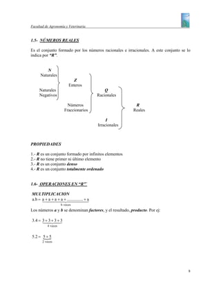 Facultad de Agronomía y Veterinaria


1.5- NÚMEROS REALES

Es el conjunto formado por los números racionales e irracionales. A este conjunto se lo
indica por “R”.


          N
      Naturales
                            Z
                         Enteros
     Naturales                            Q
     Negativos                        Racionales

                        Números                            R
                      Fraccionarios                       Reales

                                           I
                                      Irracionales



PROPIEDADES

1.- R es un conjunto formado por infinitos elementos
2.- R no tiene primer ni último elemento
3.- R es un conjunto denso
4.- R es un conjunto totalmente ordenado


1.6- OPERACIONES EN “R”`

MULTIPLICACION
a.b = a + a 4a +4244443
      14 + 4 4+ ............... 4a
                a               +
                    b veces
Los números a y b se denominan factores, y el resultado, producto. Por ej:

3.4 = 3 +4 + 3 + 3
      1 324    3
          4 veces


5.2 = 5 + 5
      {
       2 veces




                                                                                      8
 