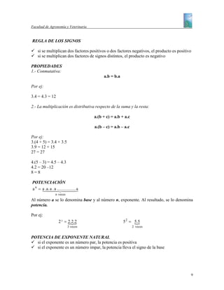 Facultad de Agronomía y Veterinaria


REGLA DE LOS SIGNOS

    si se multiplican dos factores positivos o dos factores negativos, el producto es positivo
    si se multiplican dos factores de signos distintos, el producto es negativo

PROPIEDADES
1.- Conmutativa:
                                           a.b = b.a

Por ej:

3.4 = 4.3 = 12

2.- La multiplicación es distributiva respecto de la suma y la resta:

                                      a.(b + c) = a.b + a.c

                                      a.(b – c) = a.b – a.c

Por ej:
3.(4 + 5) = 3.4 + 3.5
3.9 = 12 + 15
27 = 27

4.(5 – 3) = 4.5 – 4.3
4.2 = 20 –12
8=8

POTENCIACIÓN
a n = a .a. a44 444. a
      14 . a ................3
               2
               n veces
Al número a se lo denomina base y al número n, exponente. Al resultado, se lo denomina
potencia.

Por ej:
                 2 3 = 2.2.2
                       {                               5 2 = 5.5
                                                             {
                         3 veces                              2 veces


POTENCIA DE EXPONENTE NATURAL
  si el exponente es un número par, la potencia es positiva
  si el exponente es un número impar, la potencia lleva el signo de la base




                                                                                             9
 