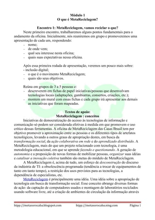 Módulo 1
                             O que é MetaReciclagem?

               Encontro 1: MetaReciclagem, vamos reciclar o que?
      Neste primeiro encontro, trabalharemos alguns pontos fundamentais para o
andamento da oficina. Inicialmente, nós reuniremos em grupo e promoveremos uma
apresentação de cada um, respondendo:
      − nome;
      − de onde vem;
      − qual seu interesse nesta oficina;
      − quais suas expectativas nessa oficina.


      Após essa primeira rodada de apresentação, veremos um pouco mais sobre:
      - inclusão digital;
      − o que é o movimento MetaReciclagem;
      − quais são seus objetivos.


      Reúna em grupos de 3 a 5 pessoas e:
      − descreverem em fichas de papel iniciativas/pessoas que desenvolvam
        tecnologias locais (adaptações, gambiarras, consertos, criações, etc.);
      − montem um mural com essas fichas e cada grupo irá apresentar aos demais
        as iniciativas que foram mapeadas.

                                    Textos de apoio:
                              MetaReciclagem : conceitos
       Iniciativas de democratização do acesso às tecnologias de informação e
comunicação só podem ser considerada efetivas à medida em que promovem o uso
crítico dessas ferramentas. A oficina de MetaReciclagem das Casas Brasil tem por
objetivo promover a aproximação entre as pessoas e os diferentes tipos de artefatos
tecnológicos, levando a outros graus de apropriação destes, em busca da
transformação social, da ação colaborativa em rede e do aprendizado distribuído. A
MetaReciclagem, mais do que um projeto relacionado com tecnologia, é uma
metodologia educacional, em que se aprende fazendo e questionando. A geração de
autonomia e a proposição de novas formas de mobilizar pessoas, organizar suas idéias
e catalisar a inovação coletiva também são metas do módulo de MetaReciclagem.
       A MetaReciclagem é, acima de tudo, um esforço de desconstrução do discurso
da indústria de TI: a obsolescência programada (tendência a trocar de equipamentos de
tanto em tanto tempo), a restrição dos usos previstos para as tecnologias, a
dependência de especialistas, etc.
       MetaReciclagem é principalmente uma idéia. Uma idéia sobre a apropriação de
tecnologia em busca de transformação social. Esse conceito abrange diversas formas
de ação: da captação de computadores usados e montagem de laboratórios reciclados
usando software livre, até a criação de ambientes de circulação da informação através


htpp://metasorocaba.blogspot.com         htpp://metasorocaba.ning.com        Página 1