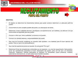 RECLUTAMIENTO PERFIL DEL PUESTO OBJETIVO: El objetivo es determinar los lineamientos básicos para poder construir determinar un adecuado perfil de puesto.    Conocimiento lo mas completo posible del puesto y su descripción de tareas;    Determinar si esas cualidades técnicas, psicológicas, de experiencia etc, son realistas y se adecuan a lo que comúnmente es esperable para ese puesto.    Conocer e inferir que “otras cualidades” se buscan en el puesto.    Conocer con claridad deberes y responsabilidades del puesto. Que nivel de Formación académica se necesita (esta ajustado, o es idealista) para El buen ejercicio del puesto. Para no caer en la sobrecalificacion.    Que nivel de experiencia previa se necesita. Es excluyente? Por que? Determinar El tipo de competencias conductales que se requieren, y su nivel de requerimiento. Seria positivo, aunar las competencias especificas al buen desempeño del puesto, junto con las que a la Empresa, Institución, Organismo, Clientes particulares le interesen. Ej. Honestidad, buena presencia, iniciativa, potencial de crecimiento etc, en tanto estas hacen también al puesto.       
