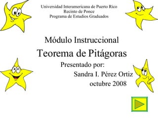 Universidad Interamericana de Puerto Rico Recinto de Ponce Programa de Estudios Graduados Módulo Instruccional Teorema de Pitágoras Presentado por: Sandra I. Pérez Ortiz octubre 2008 