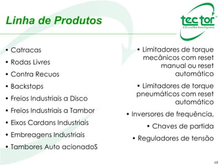 10
• Catracas
• Rodas Livres
• Contra Recuos
• Backstops
• Freios Industriais a Disco
• Freios Industriais a Tambor
• Eixos Cardans Industriais
• Embreagens Industriais
• Tambores Auto acionadoS
• Limitadores de torque
mecânicos com reset
manual ou reset
automático
• Limitadores de torque
pneumáticos com reset
automático
• Inversores de frequência,
• Chaves de partida
• Reguladores de tensão
Linha de Produtos
 