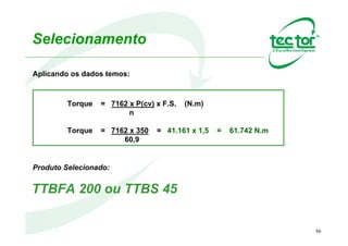 Estudo de Caso 2 - TTBFA
Dados:
•Potência do acionamento: 70 cv;
•Rotação de Entrada: 1750 rpm;
•Rotação de Saída: 70 rpm;
•Relação de Redução: 1:25;
•Diâmetro do eixo: 90mm;
•Torque da Aplicação: 10750 Nm;
•Fator de Serviço: 1,5;
Equipamento Selecionado:
TTBFA 90 – 2 – O – CH – BR 914
 
