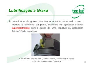 88
Lubrificação a Graxa
Obs: Graxa em excesso pode causar problemas durante
o funcionamento da Catraca.
A quantidade de graxa recomendada varia de acordo com o
modelo e tamanho da peça, devendo ser aplicada apenas
superficialmente com o auxílio de uma espátula ou aplicador.
Adote 1/3 da área livre.
 