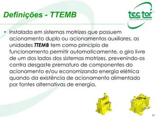 12
Definições - TTEMB
• Instalada em sistemas motrizes que possuem
acionamento duplo ou acionamentos auxiliares, as
unidades TTEMB tem como principio de
funcionamento permitir automaticamente, o giro livre
de um dos lados dos sistemas motrizes, prevenindo-os
contra desgaste prematuro de componentes do
acionamento e/ou economizando energia elétrica
quando da existência de acionamento alimentado
por fontes alternativas de energia.
 