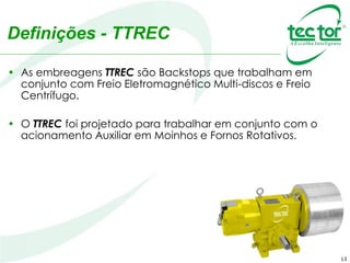 13
Definições - TTREC
• As embreagens TTREC são Backstops que trabalham em
conjunto com Freio Eletromagnético Multi-discos e Freio
Centrífugo.
• O TTREC foi projetado para trabalhar em conjunto com o
acionamento Auxiliar em Moinhos e Fornos Rotativos.
 