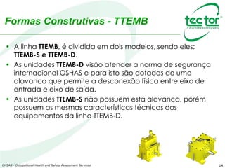 14
Formas Construtivas - TTEMB
• A linha TTEMB, é dividida em dois modelos, sendo eles:
TTEMB-S e TTEMB-D.
• As unidades TTEMB-D visão atender a norma de segurança
internacional OSHAS e para isto são dotadas de uma
alavanca que permite a desconexão física entre eixo de
entrada e eixo de saída.
• As unidades TTEMB-S não possuem esta alavanca, porém
possuem as mesmas características técnicas dos
equipamentos da linha TTEMB-D.
OHSAS - Occupational Health and Safety Assessment Services
 