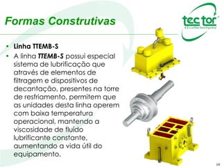 16
Formas Construtivas
• Linha TTEMB-S
• A linha TTEMB-S possui especial
sistema de lubrificação que
através de elementos de
filtragem e dispositivos de
decantação, presentes na torre
de resfriamento, permitem que
as unidades desta linha operem
com baixa temperatura
operacional, mantendo a
viscosidade de fluído
lubrificante constante,
aumentando a vida útil do
equipamento.
 