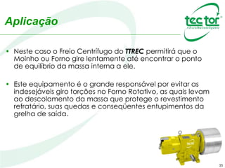 35
Aplicação
• Neste caso o Freio Centrífugo do TTREC permitirá que o
Moinho ou Forno gire lentamente até encontrar o ponto
de equilíbrio da massa interna a ele.
• Este equipamento é o grande responsável por evitar as
indesejáveis giro torções no Forno Rotativo, as quais levam
ao descolamento da massa que protege o revestimento
refratário, suas quedas e conseqüentes entupimentos da
grelha de saída.
 