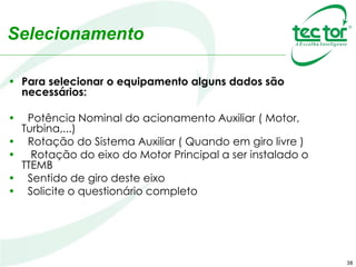 38
Selecionamento
• Para selecionar o equipamento alguns dados são
necessários:
• Potência Nominal do acionamento Auxiliar ( Motor,
Turbina,...)
• Rotação do Sistema Auxiliar ( Quando em giro livre )
• Rotação do eixo do Motor Principal a ser instalado o
TTEMB
• Sentido de giro deste eixo
• Solicite o questionário completo
 