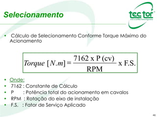 40
Selecionamento
• Cálculo de Selecionamento Conforme Torque Máximo do
Acionamento
• Onde:
• 7162 : Constante de Cálculo
• P : Potência total do acionamento em cavalos
• RPM : Rotação do eixo de instalação
• F.S. : Fator de Serviço Aplicado
Torque [N.m] =
7162 x P (cv)
x F.S.
RPM
 