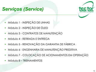 Serviços (Service)
• Módulo 1 - INSPEÇÃO DE LINHAS
• Módulo 2 - INSPEÇÃO DE ÓLEO
• Módulo 3 - CONTRATOS DE MANUTENÇÃO
• Módulo 4 - RETIRADA E ENTREGA
• Módulo 5 - RENOVAÇÃO DA GARANTIA DE FÁBRICA
• Módulo 6 - ENGENHARIA DE MANUTENÇÃO PREDITIVA
• Módulo 7 - COLOCAÇÃO DE ACIONAMENTOS EM OPERAÇÃO
• Módulo 8 – TREINAMENTOS
41
 