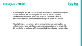 • As embreagens TTEMB são rodas livres automáticas desenvolvidas para
serviço contínuo em alta rotação e alto torque, aptas a suportar
trabalhos em ambientes agressivos, sujeitos a pó em suspensão,
elementos abrasivos, condições meteorológicas adversas e outros.
• A inteligência de seu projeto aliada a robustez de sua construção e ao
exclusivo sistema de lubrificação, garantem ao produto uma longa vida
útil com baixa geração de ruído e necessidade de ações de manutenção.
11
 