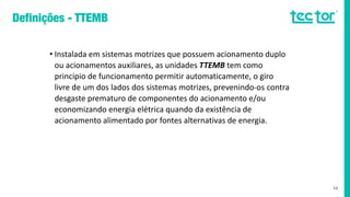 • Instalada em sistemas motrizes que possuem acionamento duplo
ou acionamentos auxiliares, as unidades TTEMB tem como
principio de funcionamento permitir automaticamente, o giro
livre de um dos lados dos sistemas motrizes, prevenindo-os contra
desgaste prematuro de componentes do acionamento e/ou
economizando energia elétrica quando da existência de
acionamento alimentado por fontes alternativas de energia.
12
 