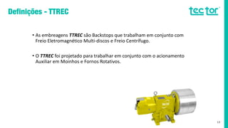• As embreagens TTREC são Backstops que trabalham em conjunto com
Freio Eletromagnético Multi-discos e Freio Centrífugo.
• O TTREC foi projetado para trabalhar em conjunto com o acionamento
Auxiliar em Moinhos e Fornos Rotativos.
13
 