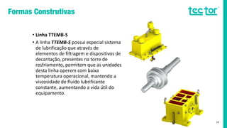 • Linha TTEMB-S
• A linha TTEMB-S possui especial sistema
de lubrificação que através de
elementos de filtragem e dispositivos de
decantação, presentes na torre de
resfriamento, permitem que as unidades
desta linha operem com baixa
temperatura operacional, mantendo a
viscosidade de fluído lubrificante
constante, aumentando a vida útil do
equipamento.
16
 