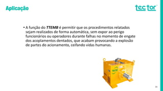 • A função do TTEMB é permitir que os procedimentos relatados
sejam realizados de forma automática, sem expor ao perigo
funcionários ou operadores durante falhas no momento de engate
dos acoplamentos dentados, que acabam provocando a explosão
de partes do acionamento, ceifando vidas humanas.
33
 