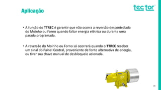 • A função do TTREC é garantir que não ocorra a reversão descontrolada
do Moinho ou Forno quando faltar energia elétrica ou durante uma
parada programada.
• A reversão do Moinho ou Forno só ocorrerá quando o TTREC receber
um sinal do Painel Central, proveniente de fonte alternativa de energia,
ou tiver sua chave manual de desbloqueio acionada.
34
 
