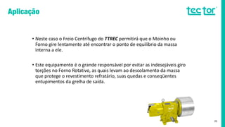 • Neste caso o Freio Centrífugo do TTREC permitirá que o Moinho ou
Forno gire lentamente até encontrar o ponto de equilíbrio da massa
interna a ele.
• Este equipamento é o grande responsável por evitar as indesejáveis giro
torções no Forno Rotativo, as quais levam ao descolamento da massa
que protege o revestimento refratário, suas quedas e conseqüentes
entupimentos da grelha de saída.
35
 