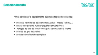• Para selecionar o equipamento alguns dados são necessários:
• Potência Nominal do acionamento Auxiliar ( Motor, Turbina,...)
• Rotação do Sistema Auxiliar ( Quando em giro livre )
• Rotação do eixo do Motor Principal a ser instalado o TTEMB
• Sentido de giro deste eixo
• Solicite o questionário completo
38
 