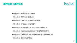 • Módulo 1 - INSPEÇÃO DE LINHAS
• Módulo 2 - INSPEÇÃO DE ÓLEO
• Módulo 3 - CONTRATOS DE MANUTENÇÃO
• Módulo 4 - RETIRADA E ENTREGA
• Módulo 5 - RENOVAÇÃO DA GARANTIA DE FÁBRICA
• Módulo 6 - ENGENHARIA DE MANUTENÇÃO PREDITIVA
• Módulo 7 - COLOCAÇÃO DE ACIONAMENTOS EM OPERAÇÃO
• Módulo 8 – TREINAMENTOS
41
 