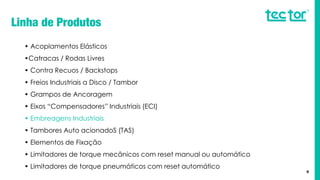 9
• Acoplamentos Elásticos
•Catracas / Rodas Livres
• Contra Recuos / Backstops
• Freios Industriais a Disco / Tambor
• Grampos de Ancoragem
• Eixos “Compensadores” Industriais (ECI)
• Embreagens Industriais
• Tambores Auto acionadoS (TAS)
• Elementos de Fixação
• Limitadores de torque mecânicos com reset manual ou automático
• Limitadores de torque pneumáticos com reset automático
 