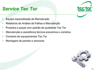 19
Service Tec Tor
• Equipe especializada de Manutenção
• Relatórios de Análise de Falhas e Manutenção
• Produtos e peças com padrão de qualidade Tec Tor
• Manutenção e assistência técnica preventiva e corretiva
• Conserto de equipamentos Tec Tor
• Montagem de painéis e sensores
 
