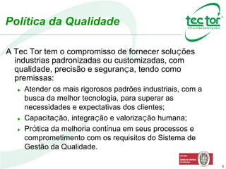 5
A Tec Tor tem o compromisso de fornecer soluções
industrias padronizadas ou customizadas, com
qualidade, precisão e segurança, tendo como
premissas:
► Atender os mais rigorosos padrões industriais, com a
busca da melhor tecnologia, para superar as
necessidades e expectativas dos clientes;
► Capacitação, integração e valorização humana;
► Prática da melhoria contínua em seus processos e
comprometimento com os requisitos do Sistema de
Gestão da Qualidade.
Política da Qualidade
 