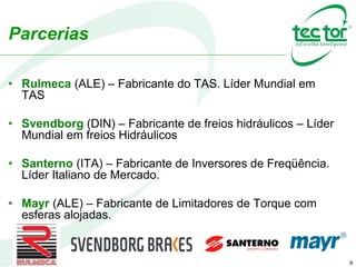 8
• Rulmeca (ALE) – Fabricante do TAS. Líder Mundial em
TAS
• Svendborg (DIN) – Fabricante de freios hidráulicos – Líder
Mundial em freios Hidráulicos
• Santerno (ITA) – Fabricante de Inversores de Freqüência.
Líder Italiano de Mercado.
• Mayr (ALE) – Fabricante de Limitadores de Torque com
esferas alojadas.
Parcerias
 