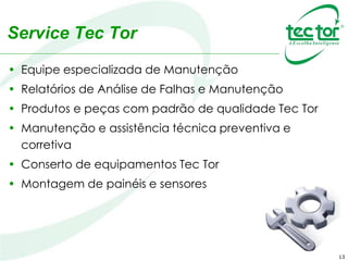 13
Service Tec Tor
• Equipe especializada de Manutenção
• Relatórios de Análise de Falhas e Manutenção
• Produtos e peças com padrão de qualidade Tec Tor
• Manutenção e assistência técnica preventiva e
corretiva
• Conserto de equipamentos Tec Tor
• Montagem de painéis e sensores
 