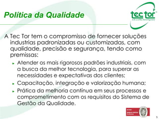 5
A Tec Tor tem o compromisso de fornecer soluções
industrias padronizadas ou customizadas, com
qualidade, precisão e segurança, tendo como
premissas:
► Atender os mais rigorosos padrões industriais, com
a busca da melhor tecnologia, para superar as
necessidades e expectativas dos clientes;
► Capacitação, integração e valorização humana;
► Prática da melhoria contínua em seus processos e
comprometimento com os requisitos do Sistema de
Gestão da Qualidade.
Política da Qualidade
 