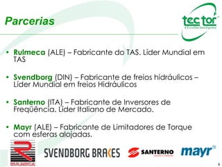 8
• Rulmeca (ALE) – Fabricante do TAS. Líder Mundial em
TAS
• Svendborg (DIN) – Fabricante de freios hidráulicos –
Líder Mundial em freios Hidráulicos
• Santerno (ITA) – Fabricante de Inversores de
Freqüência. Líder Italiano de Mercado.
• Mayr (ALE) – Fabricante de Limitadores de Torque
com esferas alojadas.
Parcerias
 