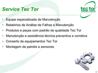 13
Service Tec Tor
• Equipe especializada de Manutenção
• Relatórios de Análise de Falhas e Manutenção
• Produtos e peças com padrão de qualidade Tec Tor
• Manutenção e assistência técnica preventiva e corretiva
• Conserto de equipamentos Tec Tor
• Montagem de painéis e sensores
 