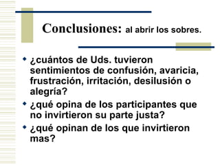 Conclusiones:  al abrir los sobres. ¿cuántos de Uds. tuvieron sentimientos de confusión, avaricia, frustración, irritación, desilusión o alegría? ¿qué opina de los participantes que no invirtieron su parte justa? ¿qué opinan de los que invirtieron mas? 