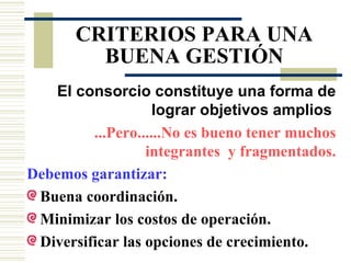 CRITERIOS PARA UNA BUENA GESTIÓN El consorcio constituye una forma de lograr objetivos amplios   ...Pero......No es bueno tener muchos integrantes  y fragmentados. Debemos garantizar: Buena coordinación.  Minimizar los costos de operación. Diversificar las opciones de crecimiento.  