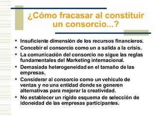 ¿Cómo fracasar al constituir un consorcio...? Insuficiente dimensión de los recursos financieros. Concebir el consorcio como un a salida a la crisis. La comunicación del consorcio no sigue las reglas fundamentales del Marketing internacional. Demasiada heterogeneidad en el tamaño de las empresas.  Considerar al consorcio como un vehiculo de ventas y no una entidad donde se generen alternativas para mejorar la creatividad.  No establecer un rígido esquema de selección de idoneidad de las empresas participantes.  