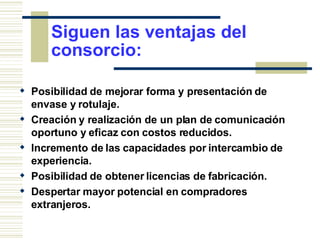 Siguen las ventajas del consorcio: Posibilidad de mejorar forma y presentación de envase y rotulaje. Creación y realización de un plan de comunicación oportuno y eficaz con costos reducidos. Incremento de las capacidades por intercambio de experiencia.  Posibilidad de obtener licencias de fabricación. Despertar mayor potencial en compradores extranjeros.  