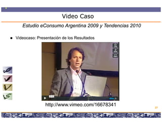 Video Caso
   Estudio eConsumo Argentina 2009 y Tendencias 2010

Videocaso:
Videocaso: Presentación de los Resultados




               http://www.vimeo.com/16678341                                           27

                  Copyright © 2008 Marcos Pueyrredon <mpueyrredon@consultagroup.com>
 