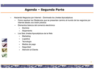 Agenda – Segunda Parte

Haciendo Negocios por Internet – Dominado los Jinetes Apocalipticos
    Como resolver los Obstáculos que se presentan camino al mundo de los negocios por
    internet desde una visión práctica
    Elementos básicos del comercio electrónico
          Dominio
          Alojamiento
             j
    Los Seis Jinetes Apocalípticos de la Web
          Marketing
          Logística
          Tecnología
          Medios de pago
          Seguridad
          Atención al Cliente




                                                                                        3

                 Copyright © 2008 Marcos Pueyrredon <mpueyrredon@consultagroup.com>
 