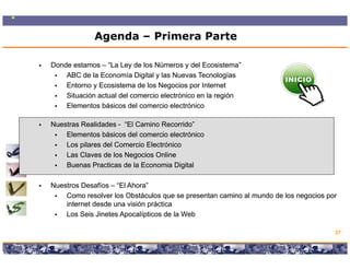 Agenda – Primera Parte

Donde estamos – “La Ley de los Números y del Ecosistema”
    ABC de la Economía Digital y las Nuevas Tecnologías
    Entorno y Ecosistema de los N
    E t       E    i t     d l Negocios por I t
                                        i      Internett
    Situación actual del comercio electrónico en la región
    Elementos básicos del comercio electrónico

Nuestras Realidades - “El Camino Recorrido”
    Elementos básicos del comercio electrónico
    Los pilares del Comercio Electrónico
    Las Claves de los Negocios Online
    Buenas Practicas de la Economia Digital

Nuestros Desafíos – “El Ahora”
                     El Ahora
    Como resolver los Obstáculos que se presentan camino al mundo de los negocios por
    internet desde una visión práctica
    Los Seis Jinetes Apocalípticos de la Web

                                                                                       37

                  Copyright © 2008 Marcos Pueyrredon <mpueyrredon@consultagroup.com>
 