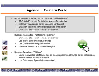 Agenda – Primera Parte

Donde estamos – “La Ley de los Números y del Ecosistema”
    ABC de la Economía Digital y las Nuevas Tecnologías
    Entorno y Ecosistema de los N
    E t       E    i t     d l Negocios por I t
                                        i      Internett
    Situación actual del comercio electrónico en la región
    Elementos básicos del comercio electrónico

Nuestras Realidades - “El Camino Recorrido”
    Elementos básicos del comercio electrónico
    Los pilares del Comercio Electrónico
    Las Claves de los Negocios Online
    Buenas Practicas de la Economia Digital

Nuestros Desafíos – “El Ahora”
                     El Ahora
    Como resolver los Obstáculos que se presentan camino al mundo de los negocios por
    internet desde una visión práctica
    Los Seis Jinetes Apocalípticos de la Web

                                                                                        4

                  Copyright © 2008 Marcos Pueyrredon <mpueyrredon@consultagroup.com>
 