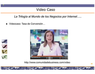 Video Caso
    La Trilogía al Mundo de los Negocios por Internet…..

Videocaso: T
Vid        Tasa de C
                d Conversión…
                         ió




            http://www.comunidadebusiness.com/video                                   42

                 Copyright © 2008 Marcos Pueyrredon <mpueyrredon@consultagroup.com>
 
