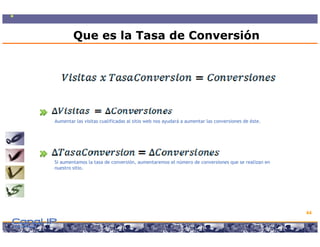 Que es la Tasa de Conversión




Aumentar las visitas cualificadas al sitio web nos ayudará a aumentar las conversiones de éste.




Si aumentamos la tasa de conversión, aumentaremos el número de conversiones que se realizan en
nuestro sitio.




                                                                                                  44

                      Copyright © 2008 Marcos Pueyrredon <mpueyrredon@consultagroup.com>
 