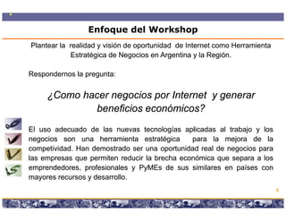 Enfoque del Workshop
Plantear la realidad y visión de oportunidad de Internet como Herramienta
            Estratégica de Negocios en Argentina y la Región.

Respondernos la pregunta:
                pregunta:


     ¿Como hacer negocios por Internet y generar
              beneficios económicos?
El uso adecuado de las nuevas tecnologías aplicadas al trabajo y los
negocios son una herramienta estratégica       para la mejora de la
competividad.
competividad. Han demostrado ser una oportunidad real de negocios para
     p                                  p                  g      p
las empresas que permiten reducir la brecha económica que separa a los
emprendedores, profesionales y PyMEs de sus similares en países con
mayores recursos y desarrollo.
   y               desarrollo.
                                                                                       5

                  Copyright © 2008 Marcos Pueyrredon <mpueyrredon@consultagroup.com>
 
