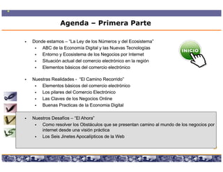 Agenda – Primera Parte

Donde estamos – “La Ley de los Números y del Ecosistema”
    ABC de la Economía Digital y las Nuevas Tecnologías
    Entorno y Ecosistema de los N
    E t       E    i t     d l Negocios por I t
                                        i      Internett
    Situación actual del comercio electrónico en la región
    Elementos básicos del comercio electrónico

Nuestras Realidades - “El Camino Recorrido”
    Elementos básicos del comercio electrónico
    Los pilares del Comercio Electrónico
    Las Claves de los Negocios Online
    Buenas Practicas de la Economia Digital

Nuestros Desafíos – “El Ahora”
                     El Ahora
    Como resolver los Obstáculos que se presentan camino al mundo de los negocios por
    internet desde una visión práctica
    Los Seis Jinetes Apocalípticos de la Web

                                                                                       57

                  Copyright © 2008 Marcos Pueyrredon <mpueyrredon@consultagroup.com>
 