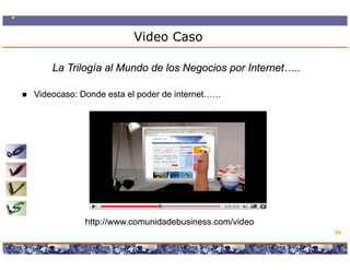 Video Caso

    La Trilogía al Mundo de los Negocios por Internet…..

Videocaso: Donde esta el poder de internet……




            http://www.comunidadebusiness.com/video
            http //    com nidadeb siness com/ ideo
                                                                                       59

                  Copyright © 2008 Marcos Pueyrredon <mpueyrredon@consultagroup.com>
 