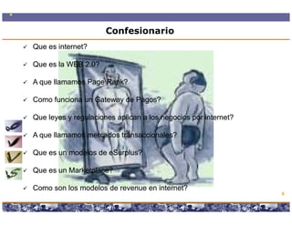 Confesionario
Que es internet?

Que es la WEB 2.0?

A que llamamos Page Rank?

Como funciona un Gateway de Pagos?

Que leyes y regulaciones aplican a los negocios por internet?

A que llamamos mercados transaccionales?

Que es un modelos de eSurplus?

Que es un Marketplace?

Como son los modelos de revenue en internet?
                                                                                        6

                   Copyright © 2008 Marcos Pueyrredon <mpueyrredon@consultagroup.com>
 